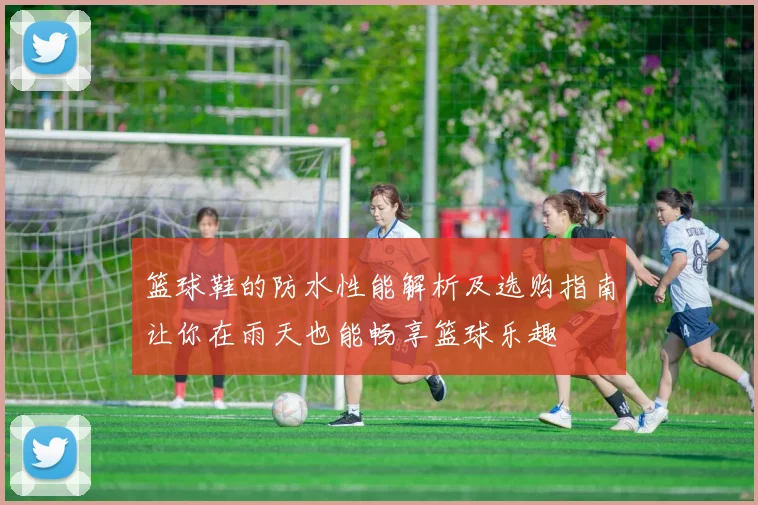 篮球鞋的防水性能解析及选购指南让你在雨天也能畅享篮球乐趣