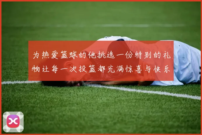 为热爱篮球的他挑选一份特别的礼物让每一次投篮都充满惊喜与快乐