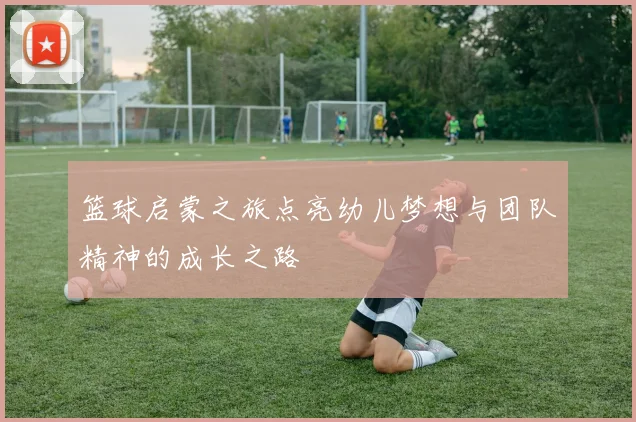 篮球启蒙之旅点亮幼儿梦想与团队精神的成长之路