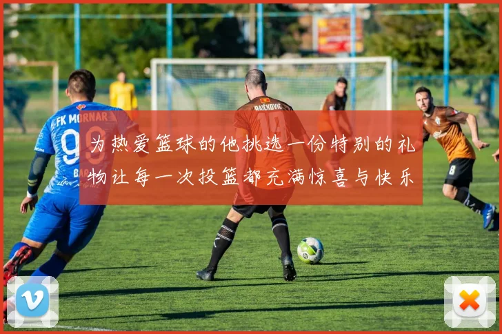 为热爱篮球的他挑选一份特别的礼物让每一次投篮都充满惊喜与快乐