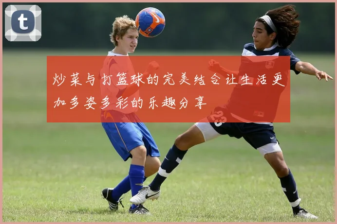 炒菜与打篮球的完美结合让生活更加多姿多彩的乐趣分享