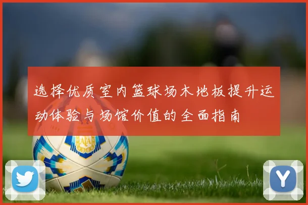 选择优质室内篮球场木地板提升运动体验与场馆价值的全面指南