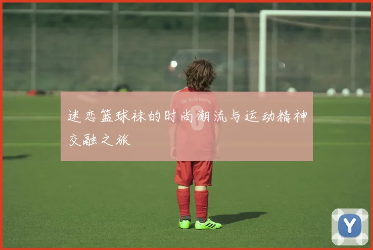 迷恋篮球袜的时尚潮流与运动精神交融之旅