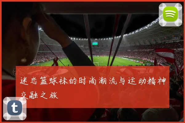 迷恋篮球袜的时尚潮流与运动精神交融之旅