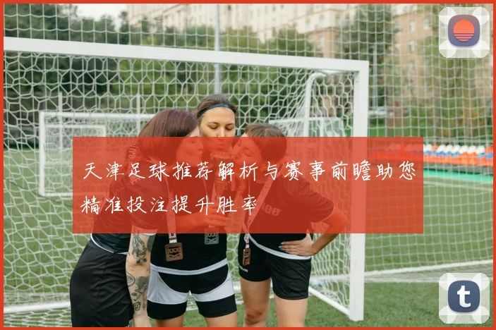 天津足球推荐解析与赛事前瞻助您精准投注提升胜率